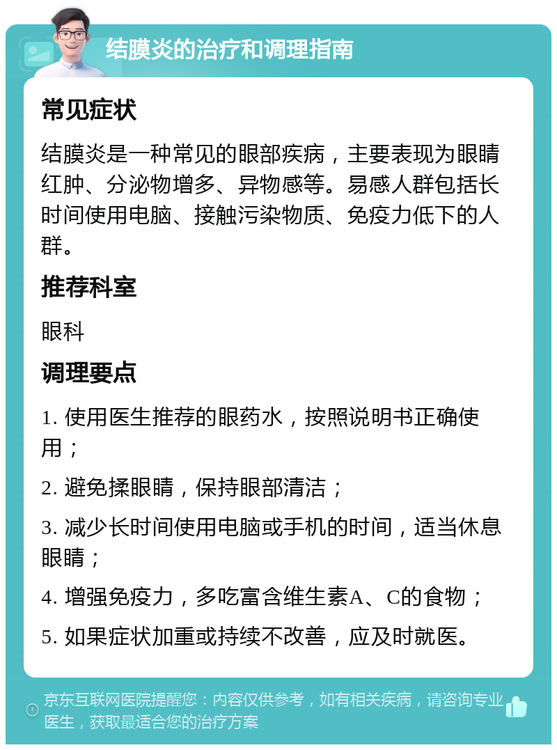 结膜炎的治疗和调理指南 常见症状 结膜炎是一种常见的眼部疾病，主要表现为眼睛红肿、分泌物增多、异物感等。易感人群包括长时间使用电脑、接触污染物质、免疫力低下的人群。 推荐科室 眼科 调理要点 1. 使用医生推荐的眼药水，按照说明书正确使用； 2. 避免揉眼睛，保持眼部清洁； 3. 减少长时间使用电脑或手机的时间，适当休息眼睛； 4. 增强免疫力，多吃富含维生素A、C的食物； 5. 如果症状加重或持续不改善，应及时就医。