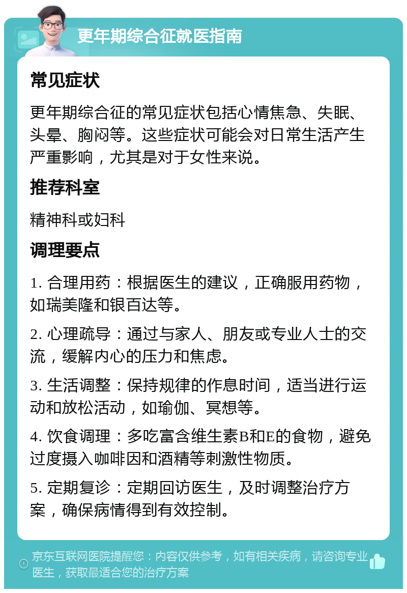 更年期综合征就医指南 常见症状 更年期综合征的常见症状包括心情焦急、失眠、头晕、胸闷等。这些症状可能会对日常生活产生严重影响，尤其是对于女性来说。 推荐科室 精神科或妇科 调理要点 1. 合理用药：根据医生的建议，正确服用药物，如瑞美隆和银百达等。 2. 心理疏导：通过与家人、朋友或专业人士的交流，缓解内心的压力和焦虑。 3. 生活调整：保持规律的作息时间，适当进行运动和放松活动，如瑜伽、冥想等。 4. 饮食调理：多吃富含维生素B和E的食物，避免过度摄入咖啡因和酒精等刺激性物质。 5. 定期复诊：定期回访医生，及时调整治疗方案，确保病情得到有效控制。