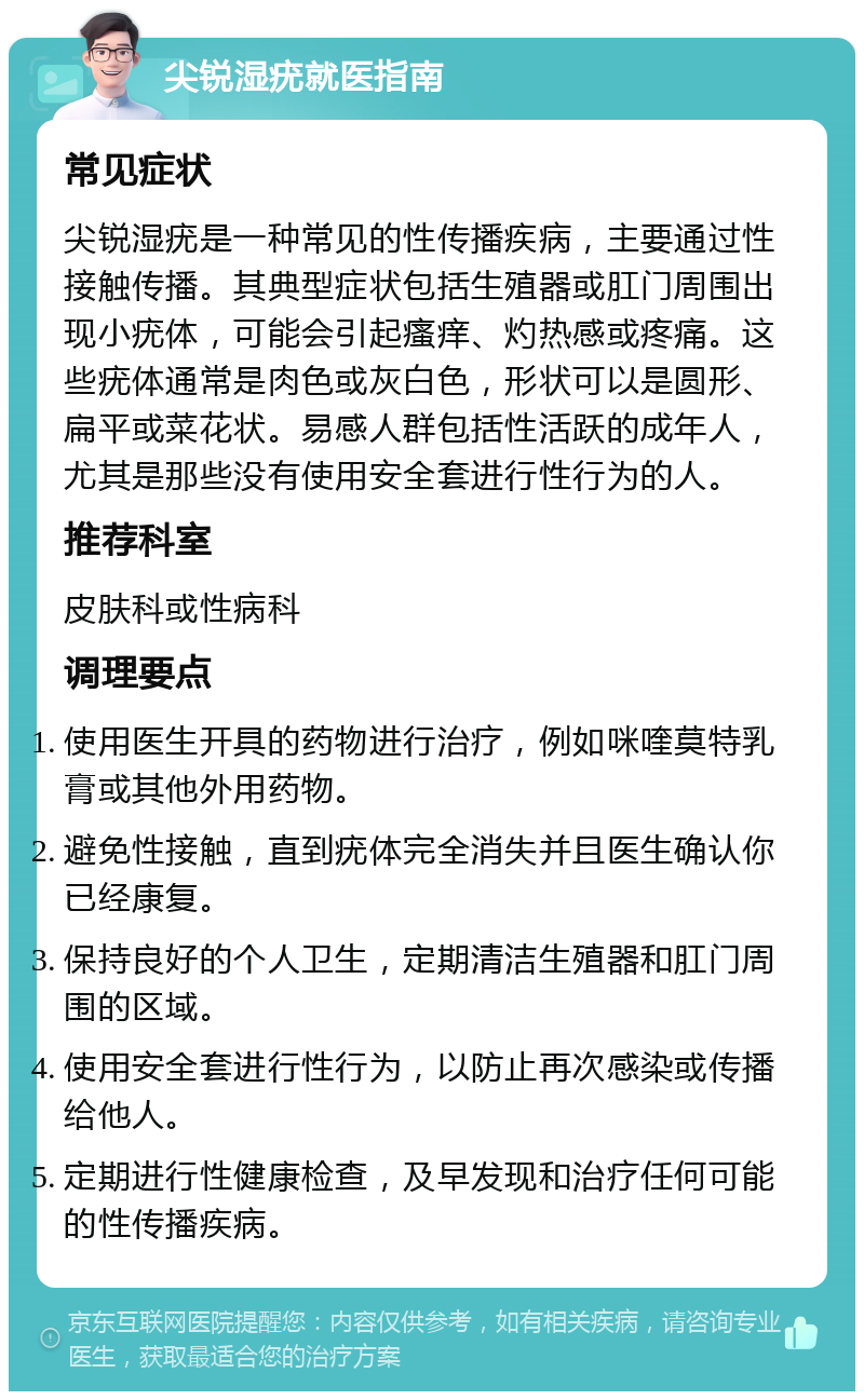 尖锐湿疣就医指南 常见症状 尖锐湿疣是一种常见的性传播疾病，主要通过性接触传播。其典型症状包括生殖器或肛门周围出现小疣体，可能会引起瘙痒、灼热感或疼痛。这些疣体通常是肉色或灰白色，形状可以是圆形、扁平或菜花状。易感人群包括性活跃的成年人，尤其是那些没有使用安全套进行性行为的人。 推荐科室 皮肤科或性病科 调理要点 使用医生开具的药物进行治疗，例如咪喹莫特乳膏或其他外用药物。 避免性接触，直到疣体完全消失并且医生确认你已经康复。 保持良好的个人卫生，定期清洁生殖器和肛门周围的区域。 使用安全套进行性行为，以防止再次感染或传播给他人。 定期进行性健康检查，及早发现和治疗任何可能的性传播疾病。