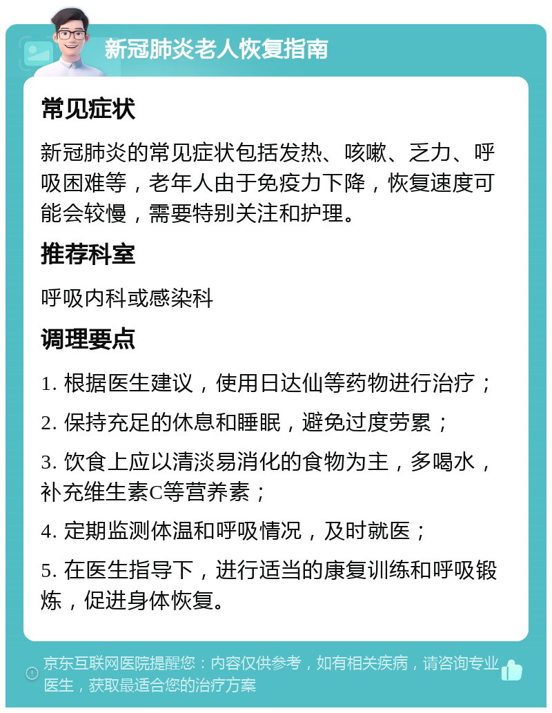 新冠肺炎老人恢复指南 常见症状 新冠肺炎的常见症状包括发热、咳嗽、乏力、呼吸困难等，老年人由于免疫力下降，恢复速度可能会较慢，需要特别关注和护理。 推荐科室 呼吸内科或感染科 调理要点 1. 根据医生建议，使用日达仙等药物进行治疗； 2. 保持充足的休息和睡眠，避免过度劳累； 3. 饮食上应以清淡易消化的食物为主，多喝水，补充维生素C等营养素； 4. 定期监测体温和呼吸情况，及时就医； 5. 在医生指导下，进行适当的康复训练和呼吸锻炼，促进身体恢复。