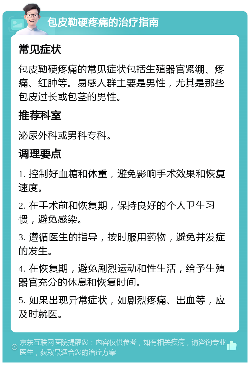 包皮勒硬疼痛的治疗指南 常见症状 包皮勒硬疼痛的常见症状包括生殖器官紧绷、疼痛、红肿等。易感人群主要是男性，尤其是那些包皮过长或包茎的男性。 推荐科室 泌尿外科或男科专科。 调理要点 1. 控制好血糖和体重，避免影响手术效果和恢复速度。 2. 在手术前和恢复期，保持良好的个人卫生习惯，避免感染。 3. 遵循医生的指导，按时服用药物，避免并发症的发生。 4. 在恢复期，避免剧烈运动和性生活，给予生殖器官充分的休息和恢复时间。 5. 如果出现异常症状，如剧烈疼痛、出血等，应及时就医。