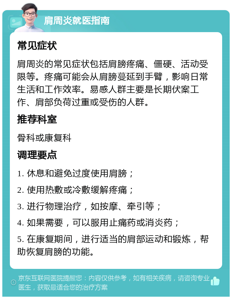 肩周炎就医指南 常见症状 肩周炎的常见症状包括肩膀疼痛、僵硬、活动受限等。疼痛可能会从肩膀蔓延到手臂，影响日常生活和工作效率。易感人群主要是长期伏案工作、肩部负荷过重或受伤的人群。 推荐科室 骨科或康复科 调理要点 1. 休息和避免过度使用肩膀； 2. 使用热敷或冷敷缓解疼痛； 3. 进行物理治疗，如按摩、牵引等； 4. 如果需要，可以服用止痛药或消炎药； 5. 在康复期间，进行适当的肩部运动和锻炼，帮助恢复肩膀的功能。