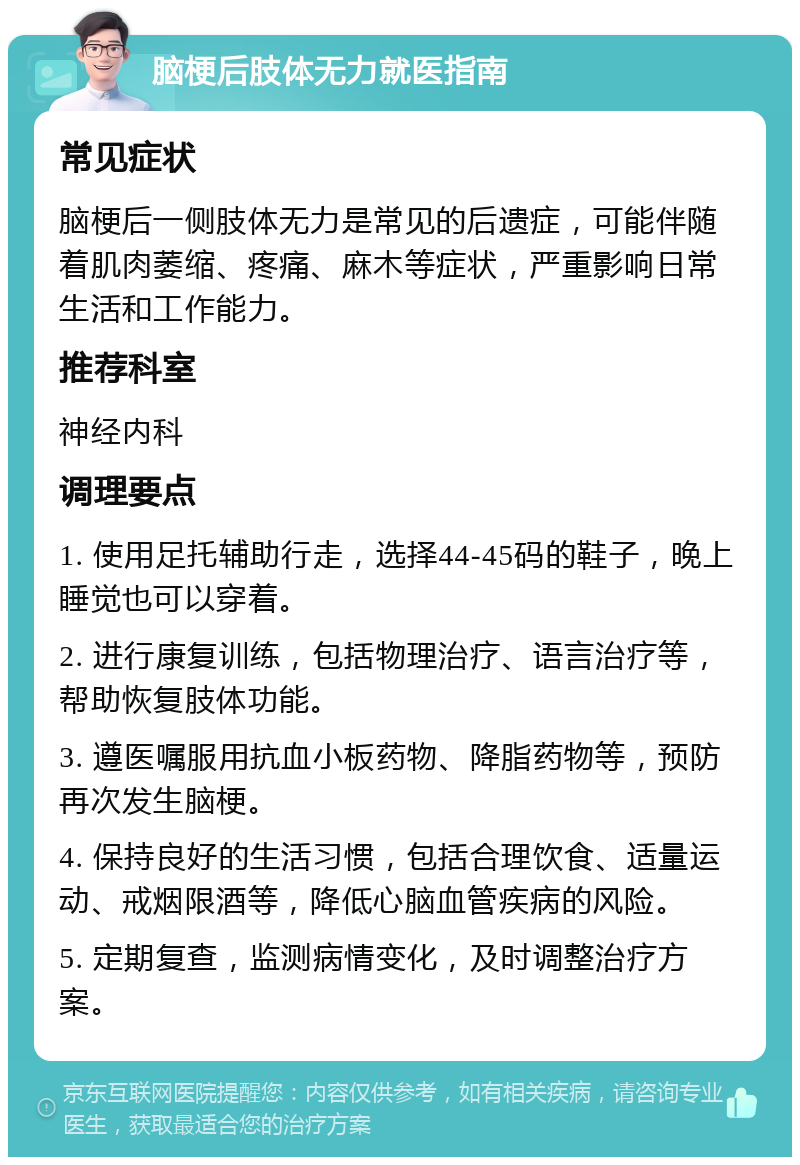 脑梗后肢体无力就医指南 常见症状 脑梗后一侧肢体无力是常见的后遗症，可能伴随着肌肉萎缩、疼痛、麻木等症状，严重影响日常生活和工作能力。 推荐科室 神经内科 调理要点 1. 使用足托辅助行走，选择44-45码的鞋子，晚上睡觉也可以穿着。 2. 进行康复训练，包括物理治疗、语言治疗等，帮助恢复肢体功能。 3. 遵医嘱服用抗血小板药物、降脂药物等，预防再次发生脑梗。 4. 保持良好的生活习惯，包括合理饮食、适量运动、戒烟限酒等，降低心脑血管疾病的风险。 5. 定期复查，监测病情变化，及时调整治疗方案。