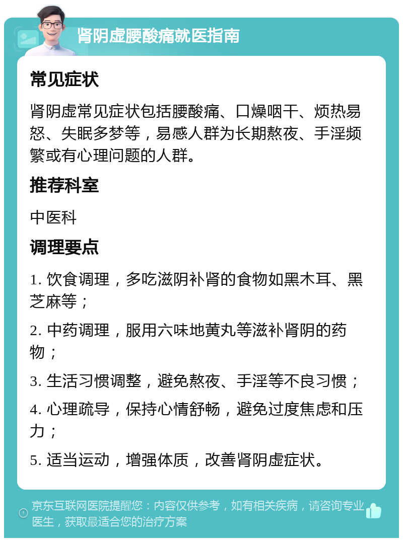 肾阴虚腰酸痛就医指南 常见症状 肾阴虚常见症状包括腰酸痛、口燥咽干、烦热易怒、失眠多梦等，易感人群为长期熬夜、手淫频繁或有心理问题的人群。 推荐科室 中医科 调理要点 1. 饮食调理，多吃滋阴补肾的食物如黑木耳、黑芝麻等； 2. 中药调理，服用六味地黄丸等滋补肾阴的药物； 3. 生活习惯调整，避免熬夜、手淫等不良习惯； 4. 心理疏导，保持心情舒畅，避免过度焦虑和压力； 5. 适当运动，增强体质，改善肾阴虚症状。