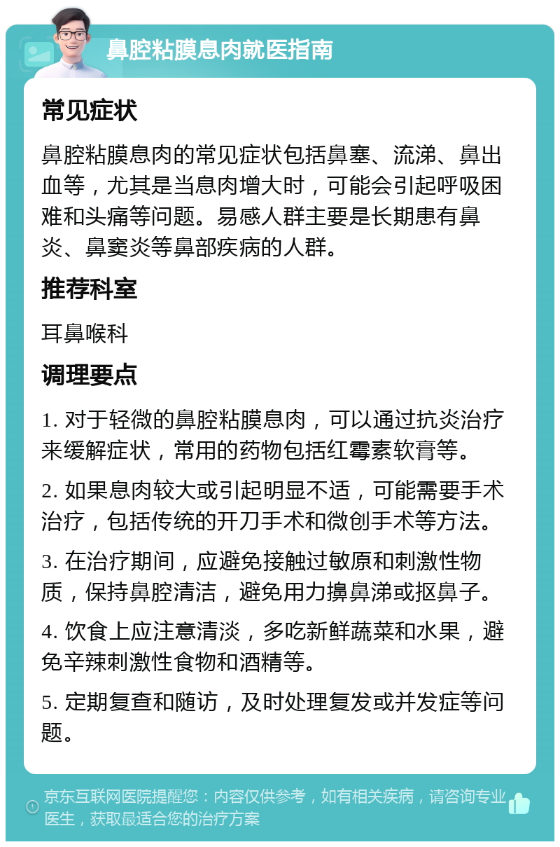 鼻腔粘膜息肉就医指南 常见症状 鼻腔粘膜息肉的常见症状包括鼻塞、流涕、鼻出血等，尤其是当息肉增大时，可能会引起呼吸困难和头痛等问题。易感人群主要是长期患有鼻炎、鼻窦炎等鼻部疾病的人群。 推荐科室 耳鼻喉科 调理要点 1. 对于轻微的鼻腔粘膜息肉，可以通过抗炎治疗来缓解症状，常用的药物包括红霉素软膏等。 2. 如果息肉较大或引起明显不适，可能需要手术治疗，包括传统的开刀手术和微创手术等方法。 3. 在治疗期间，应避免接触过敏原和刺激性物质，保持鼻腔清洁，避免用力擤鼻涕或抠鼻子。 4. 饮食上应注意清淡，多吃新鲜蔬菜和水果，避免辛辣刺激性食物和酒精等。 5. 定期复查和随访，及时处理复发或并发症等问题。