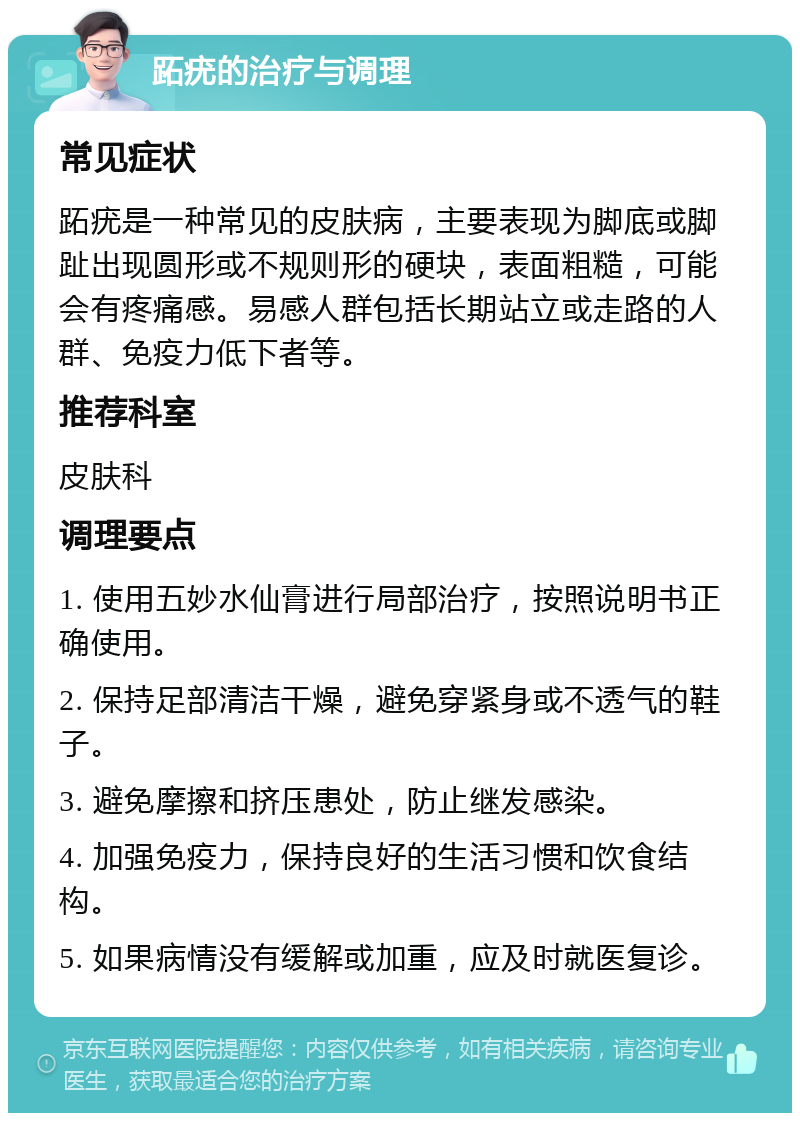 跖疣的治疗与调理 常见症状 跖疣是一种常见的皮肤病，主要表现为脚底或脚趾出现圆形或不规则形的硬块，表面粗糙，可能会有疼痛感。易感人群包括长期站立或走路的人群、免疫力低下者等。 推荐科室 皮肤科 调理要点 1. 使用五妙水仙膏进行局部治疗，按照说明书正确使用。 2. 保持足部清洁干燥，避免穿紧身或不透气的鞋子。 3. 避免摩擦和挤压患处，防止继发感染。 4. 加强免疫力，保持良好的生活习惯和饮食结构。 5. 如果病情没有缓解或加重，应及时就医复诊。