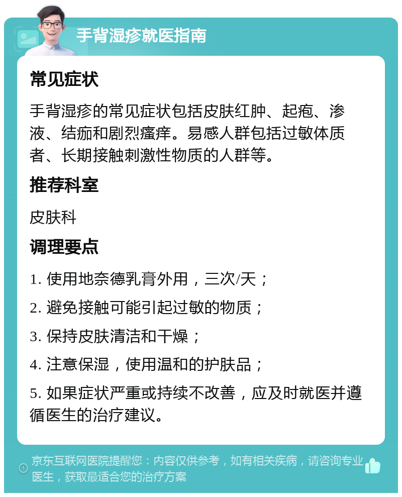 手背湿疹就医指南 常见症状 手背湿疹的常见症状包括皮肤红肿、起疱、渗液、结痂和剧烈瘙痒。易感人群包括过敏体质者、长期接触刺激性物质的人群等。 推荐科室 皮肤科 调理要点 1. 使用地奈德乳膏外用，三次/天； 2. 避免接触可能引起过敏的物质； 3. 保持皮肤清洁和干燥； 4. 注意保湿，使用温和的护肤品； 5. 如果症状严重或持续不改善，应及时就医并遵循医生的治疗建议。