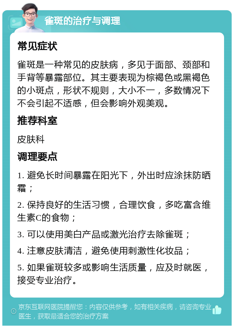 雀斑的治疗与调理 常见症状 雀斑是一种常见的皮肤病，多见于面部、颈部和手背等暴露部位。其主要表现为棕褐色或黑褐色的小斑点，形状不规则，大小不一，多数情况下不会引起不适感，但会影响外观美观。 推荐科室 皮肤科 调理要点 1. 避免长时间暴露在阳光下，外出时应涂抹防晒霜； 2. 保持良好的生活习惯，合理饮食，多吃富含维生素C的食物； 3. 可以使用美白产品或激光治疗去除雀斑； 4. 注意皮肤清洁，避免使用刺激性化妆品； 5. 如果雀斑较多或影响生活质量，应及时就医，接受专业治疗。