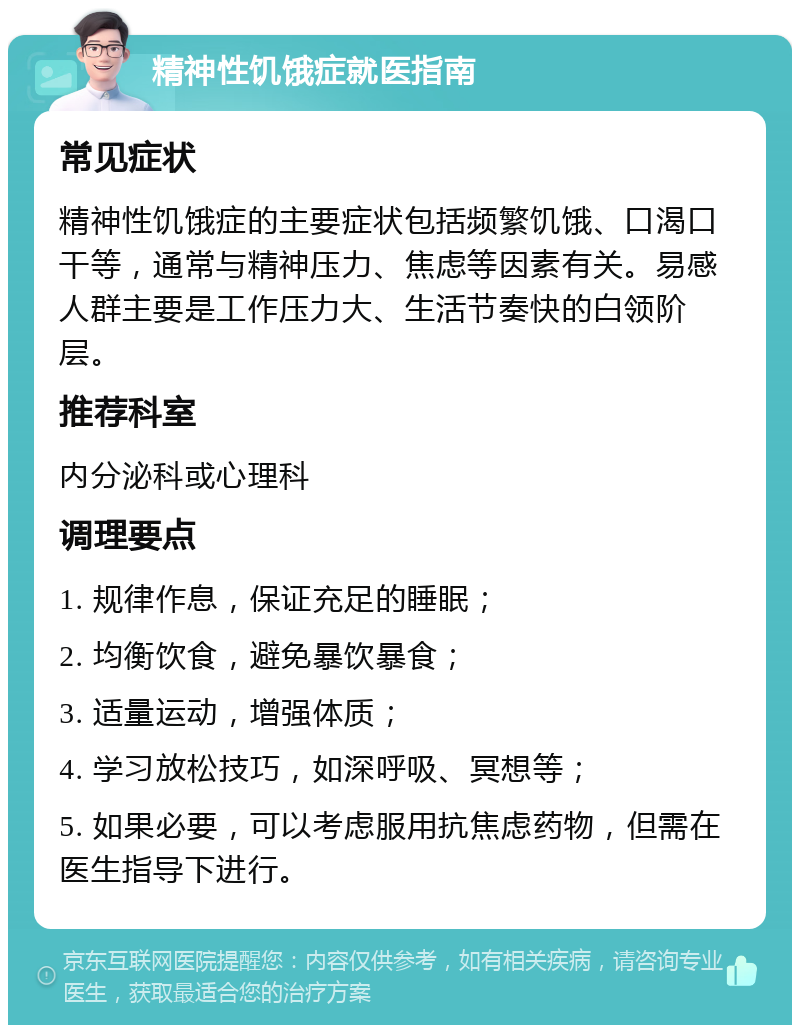 精神性饥饿症就医指南 常见症状 精神性饥饿症的主要症状包括频繁饥饿、口渴口干等，通常与精神压力、焦虑等因素有关。易感人群主要是工作压力大、生活节奏快的白领阶层。 推荐科室 内分泌科或心理科 调理要点 1. 规律作息，保证充足的睡眠； 2. 均衡饮食，避免暴饮暴食； 3. 适量运动，增强体质； 4. 学习放松技巧，如深呼吸、冥想等； 5. 如果必要，可以考虑服用抗焦虑药物，但需在医生指导下进行。