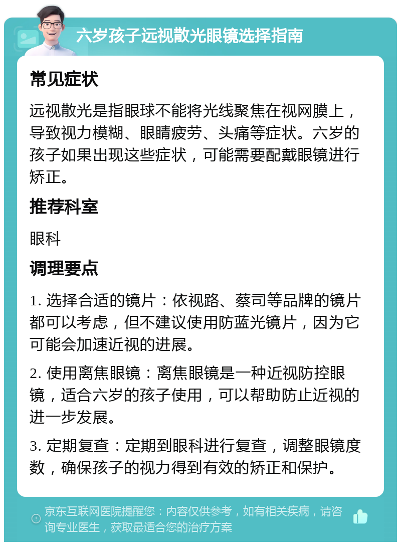 六岁孩子远视散光眼镜选择指南 常见症状 远视散光是指眼球不能将光线聚焦在视网膜上，导致视力模糊、眼睛疲劳、头痛等症状。六岁的孩子如果出现这些症状，可能需要配戴眼镜进行矫正。 推荐科室 眼科 调理要点 1. 选择合适的镜片：依视路、蔡司等品牌的镜片都可以考虑，但不建议使用防蓝光镜片，因为它可能会加速近视的进展。 2. 使用离焦眼镜：离焦眼镜是一种近视防控眼镜，适合六岁的孩子使用，可以帮助防止近视的进一步发展。 3. 定期复查：定期到眼科进行复查，调整眼镜度数，确保孩子的视力得到有效的矫正和保护。
