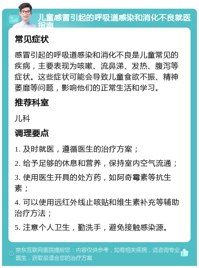 儿童感冒引起的呼吸道感染和消化不良就医指南 常见症状 感冒引起的呼吸道感染和消化不良是儿童常见的疾病，主要表现为咳嗽、流鼻涕、发热、腹泻等症状。这些症状可能会导致儿童食欲不振、精神萎靡等问题，影响他们的正常生活和学习。 推荐科室 儿科 调理要点 1. 及时就医，遵循医生的治疗方案； 2. 给予足够的休息和营养，保持室内空气流通； 3. 使用医生开具的处方药，如阿奇霉素等抗生素； 4. 可以使用远红外线止咳贴和维生素补充等辅助治疗方法； 5. 注意个人卫生，勤洗手，避免接触感染源。