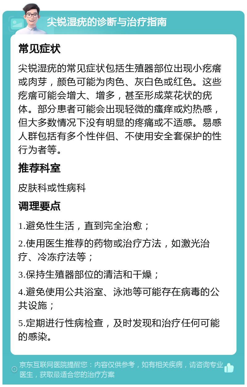 尖锐湿疣的诊断与治疗指南 常见症状 尖锐湿疣的常见症状包括生殖器部位出现小疙瘩或肉芽，颜色可能为肉色、灰白色或红色。这些疙瘩可能会增大、增多，甚至形成菜花状的疣体。部分患者可能会出现轻微的瘙痒或灼热感，但大多数情况下没有明显的疼痛或不适感。易感人群包括有多个性伴侣、不使用安全套保护的性行为者等。 推荐科室 皮肤科或性病科 调理要点 1.避免性生活，直到完全治愈； 2.使用医生推荐的药物或治疗方法，如激光治疗、冷冻疗法等； 3.保持生殖器部位的清洁和干燥； 4.避免使用公共浴室、泳池等可能存在病毒的公共设施； 5.定期进行性病检查，及时发现和治疗任何可能的感染。