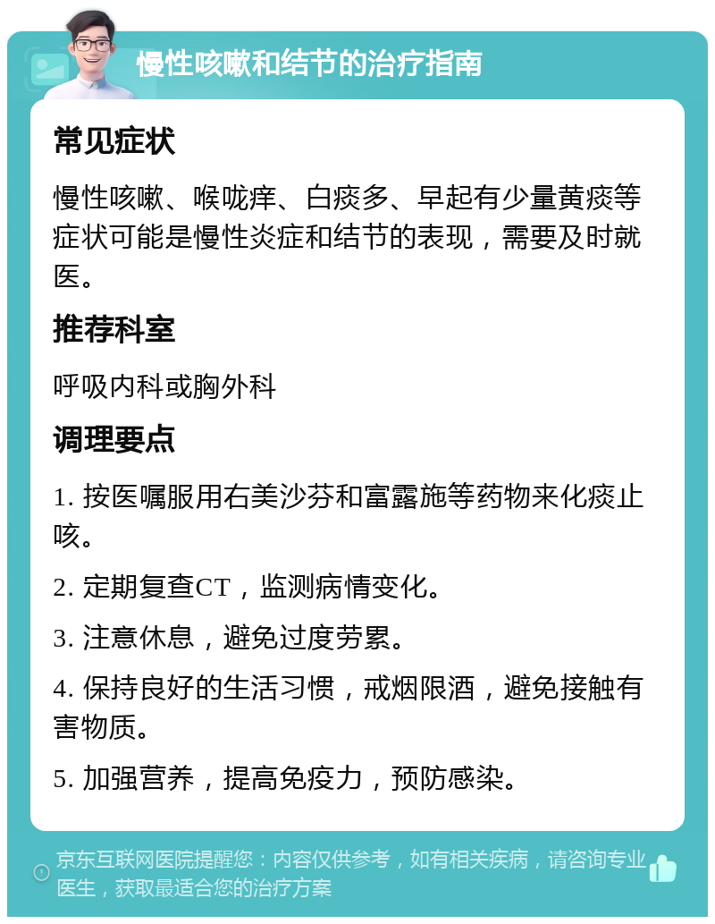 慢性咳嗽和结节的治疗指南 常见症状 慢性咳嗽、喉咙痒、白痰多、早起有少量黄痰等症状可能是慢性炎症和结节的表现，需要及时就医。 推荐科室 呼吸内科或胸外科 调理要点 1. 按医嘱服用右美沙芬和富露施等药物来化痰止咳。 2. 定期复查CT，监测病情变化。 3. 注意休息，避免过度劳累。 4. 保持良好的生活习惯，戒烟限酒，避免接触有害物质。 5. 加强营养，提高免疫力，预防感染。