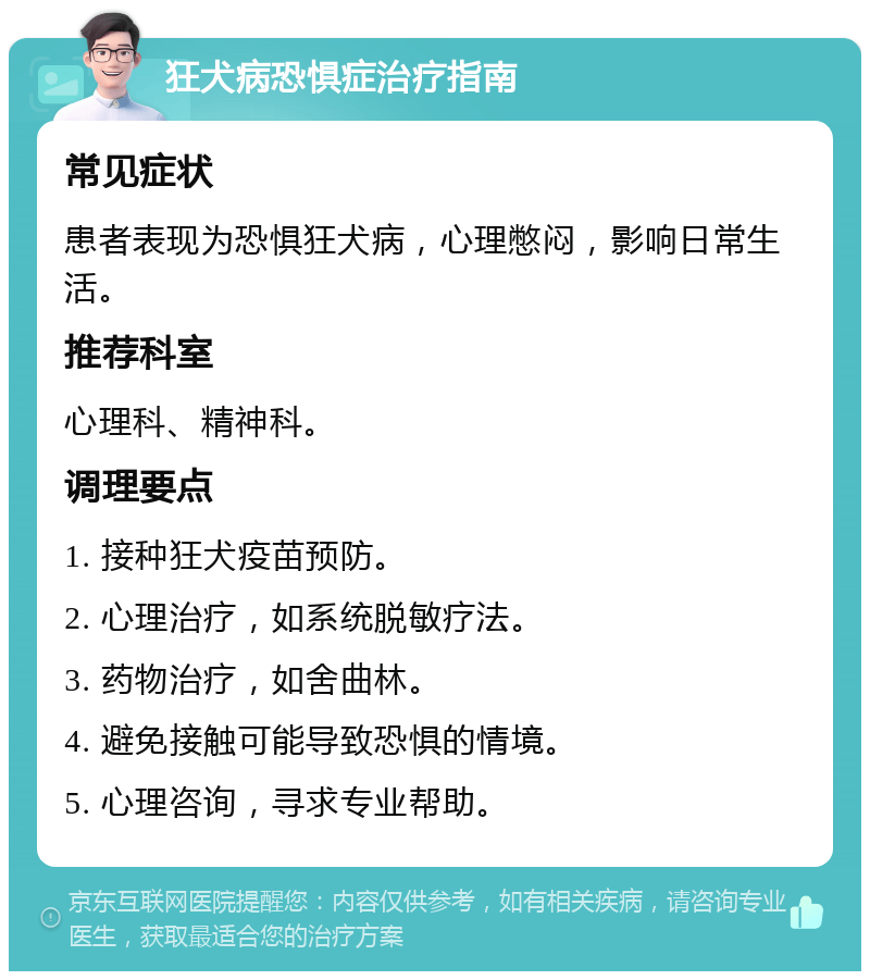 狂犬病恐惧症治疗指南 常见症状 患者表现为恐惧狂犬病，心理憋闷，影响日常生活。 推荐科室 心理科、精神科。 调理要点 1. 接种狂犬疫苗预防。 2. 心理治疗，如系统脱敏疗法。 3. 药物治疗，如舍曲林。 4. 避免接触可能导致恐惧的情境。 5. 心理咨询，寻求专业帮助。