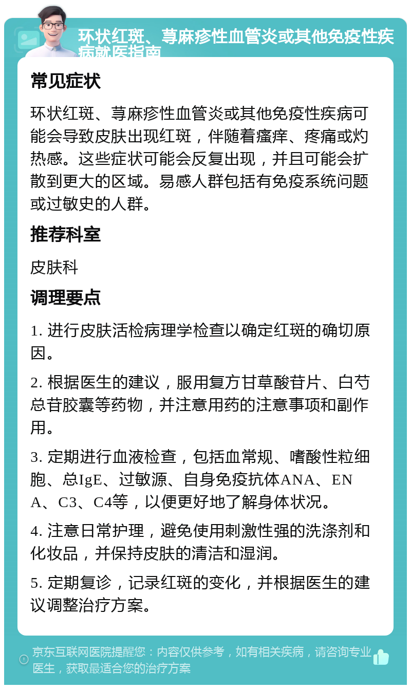 环状红斑、荨麻疹性血管炎或其他免疫性疾病就医指南 常见症状 环状红斑、荨麻疹性血管炎或其他免疫性疾病可能会导致皮肤出现红斑，伴随着瘙痒、疼痛或灼热感。这些症状可能会反复出现，并且可能会扩散到更大的区域。易感人群包括有免疫系统问题或过敏史的人群。 推荐科室 皮肤科 调理要点 1. 进行皮肤活检病理学检查以确定红斑的确切原因。 2. 根据医生的建议，服用复方甘草酸苷片、白芍总苷胶囊等药物，并注意用药的注意事项和副作用。 3. 定期进行血液检查，包括血常规、嗜酸性粒细胞、总IgE、过敏源、自身免疫抗体ANA、ENA、C3、C4等，以便更好地了解身体状况。 4. 注意日常护理，避免使用刺激性强的洗涤剂和化妆品，并保持皮肤的清洁和湿润。 5. 定期复诊，记录红斑的变化，并根据医生的建议调整治疗方案。