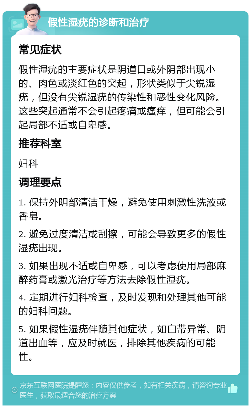 假性湿疣的诊断和治疗 常见症状 假性湿疣的主要症状是阴道口或外阴部出现小的、肉色或淡红色的突起，形状类似于尖锐湿疣，但没有尖锐湿疣的传染性和恶性变化风险。这些突起通常不会引起疼痛或瘙痒，但可能会引起局部不适或自卑感。 推荐科室 妇科 调理要点 1. 保持外阴部清洁干燥，避免使用刺激性洗液或香皂。 2. 避免过度清洁或刮擦，可能会导致更多的假性湿疣出现。 3. 如果出现不适或自卑感，可以考虑使用局部麻醉药膏或激光治疗等方法去除假性湿疣。 4. 定期进行妇科检查，及时发现和处理其他可能的妇科问题。 5. 如果假性湿疣伴随其他症状，如白带异常、阴道出血等，应及时就医，排除其他疾病的可能性。