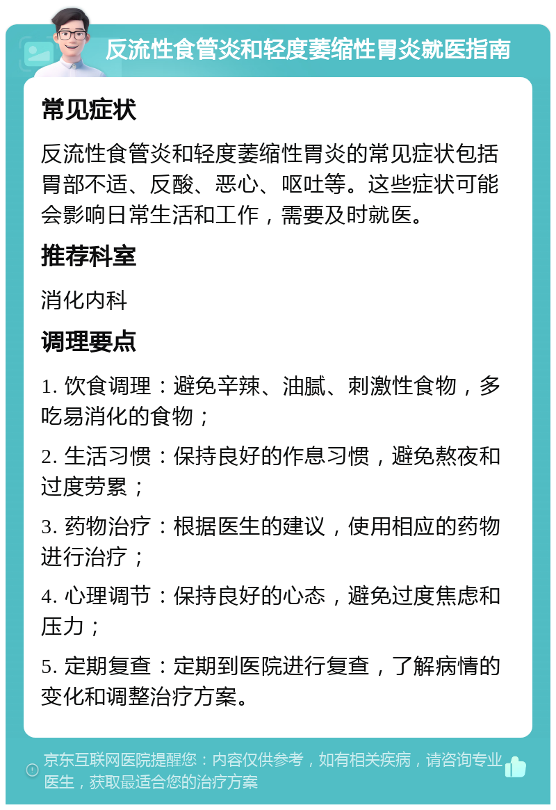 反流性食管炎和轻度萎缩性胃炎就医指南 常见症状 反流性食管炎和轻度萎缩性胃炎的常见症状包括胃部不适、反酸、恶心、呕吐等。这些症状可能会影响日常生活和工作，需要及时就医。 推荐科室 消化内科 调理要点 1. 饮食调理：避免辛辣、油腻、刺激性食物，多吃易消化的食物； 2. 生活习惯：保持良好的作息习惯，避免熬夜和过度劳累； 3. 药物治疗：根据医生的建议，使用相应的药物进行治疗； 4. 心理调节：保持良好的心态，避免过度焦虑和压力； 5. 定期复查：定期到医院进行复查，了解病情的变化和调整治疗方案。