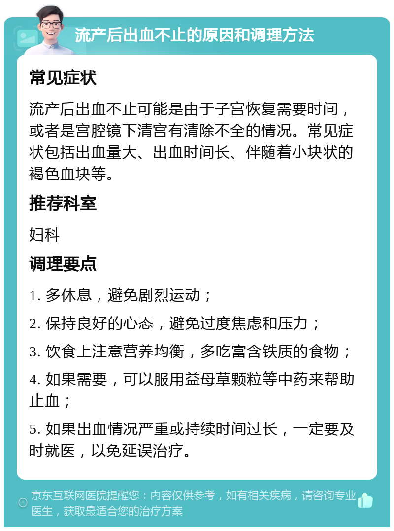 流产后出血不止的原因和调理方法 常见症状 流产后出血不止可能是由于子宫恢复需要时间，或者是宫腔镜下清宫有清除不全的情况。常见症状包括出血量大、出血时间长、伴随着小块状的褐色血块等。 推荐科室 妇科 调理要点 1. 多休息，避免剧烈运动； 2. 保持良好的心态，避免过度焦虑和压力； 3. 饮食上注意营养均衡，多吃富含铁质的食物； 4. 如果需要，可以服用益母草颗粒等中药来帮助止血； 5. 如果出血情况严重或持续时间过长，一定要及时就医，以免延误治疗。