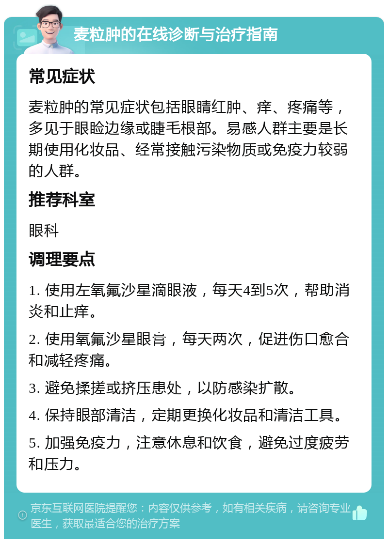 麦粒肿的在线诊断与治疗指南 常见症状 麦粒肿的常见症状包括眼睛红肿、痒、疼痛等，多见于眼睑边缘或睫毛根部。易感人群主要是长期使用化妆品、经常接触污染物质或免疫力较弱的人群。 推荐科室 眼科 调理要点 1. 使用左氧氟沙星滴眼液，每天4到5次，帮助消炎和止痒。 2. 使用氧氟沙星眼膏，每天两次，促进伤口愈合和减轻疼痛。 3. 避免揉搓或挤压患处，以防感染扩散。 4. 保持眼部清洁，定期更换化妆品和清洁工具。 5. 加强免疫力，注意休息和饮食，避免过度疲劳和压力。