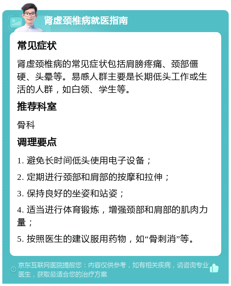 肾虚颈椎病就医指南 常见症状 肾虚颈椎病的常见症状包括肩膀疼痛、颈部僵硬、头晕等。易感人群主要是长期低头工作或生活的人群，如白领、学生等。 推荐科室 骨科 调理要点 1. 避免长时间低头使用电子设备； 2. 定期进行颈部和肩部的按摩和拉伸； 3. 保持良好的坐姿和站姿； 4. 适当进行体育锻炼，增强颈部和肩部的肌肉力量； 5. 按照医生的建议服用药物，如“骨刺消”等。