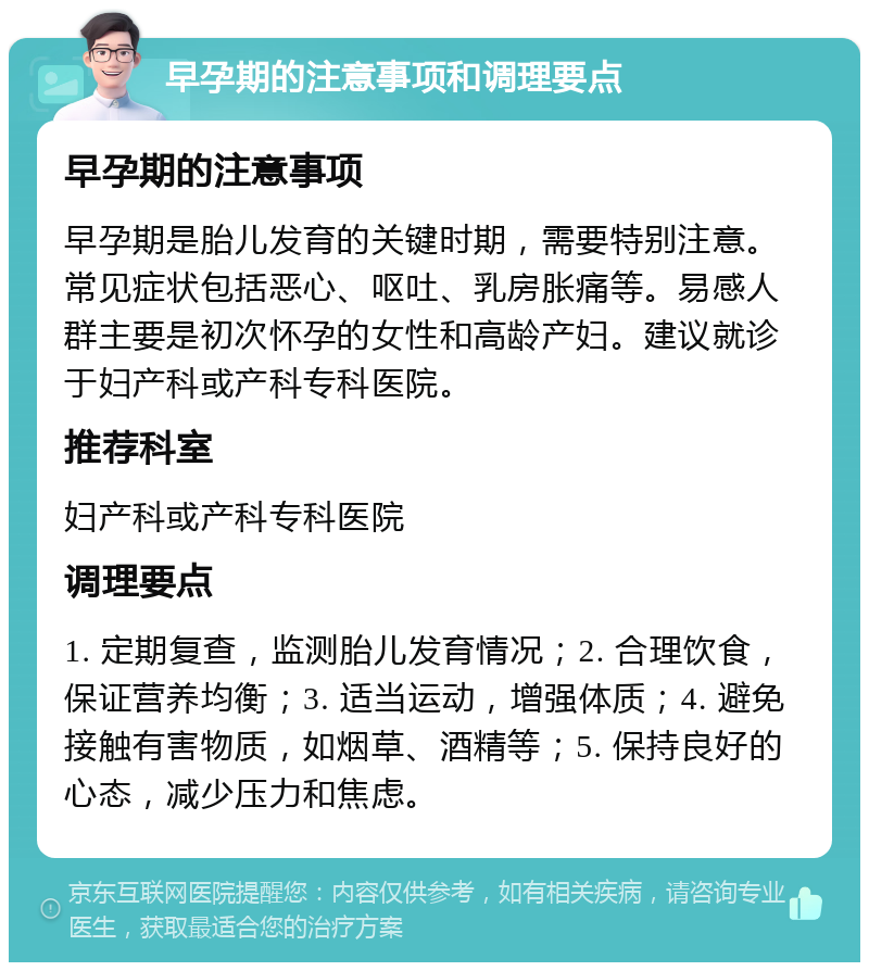 早孕期的注意事项和调理要点 早孕期的注意事项 早孕期是胎儿发育的关键时期，需要特别注意。常见症状包括恶心、呕吐、乳房胀痛等。易感人群主要是初次怀孕的女性和高龄产妇。建议就诊于妇产科或产科专科医院。 推荐科室 妇产科或产科专科医院 调理要点 1. 定期复查，监测胎儿发育情况；2. 合理饮食，保证营养均衡；3. 适当运动，增强体质；4. 避免接触有害物质，如烟草、酒精等；5. 保持良好的心态，减少压力和焦虑。