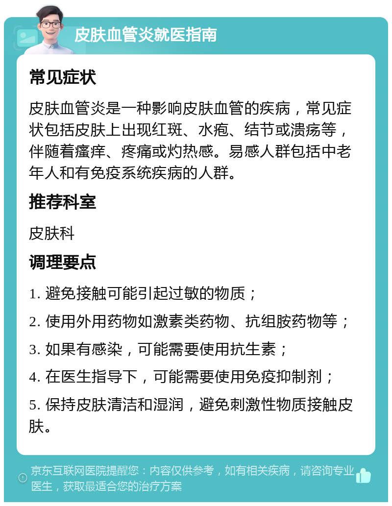 皮肤血管炎就医指南 常见症状 皮肤血管炎是一种影响皮肤血管的疾病，常见症状包括皮肤上出现红斑、水疱、结节或溃疡等，伴随着瘙痒、疼痛或灼热感。易感人群包括中老年人和有免疫系统疾病的人群。 推荐科室 皮肤科 调理要点 1. 避免接触可能引起过敏的物质； 2. 使用外用药物如激素类药物、抗组胺药物等； 3. 如果有感染，可能需要使用抗生素； 4. 在医生指导下，可能需要使用免疫抑制剂； 5. 保持皮肤清洁和湿润，避免刺激性物质接触皮肤。