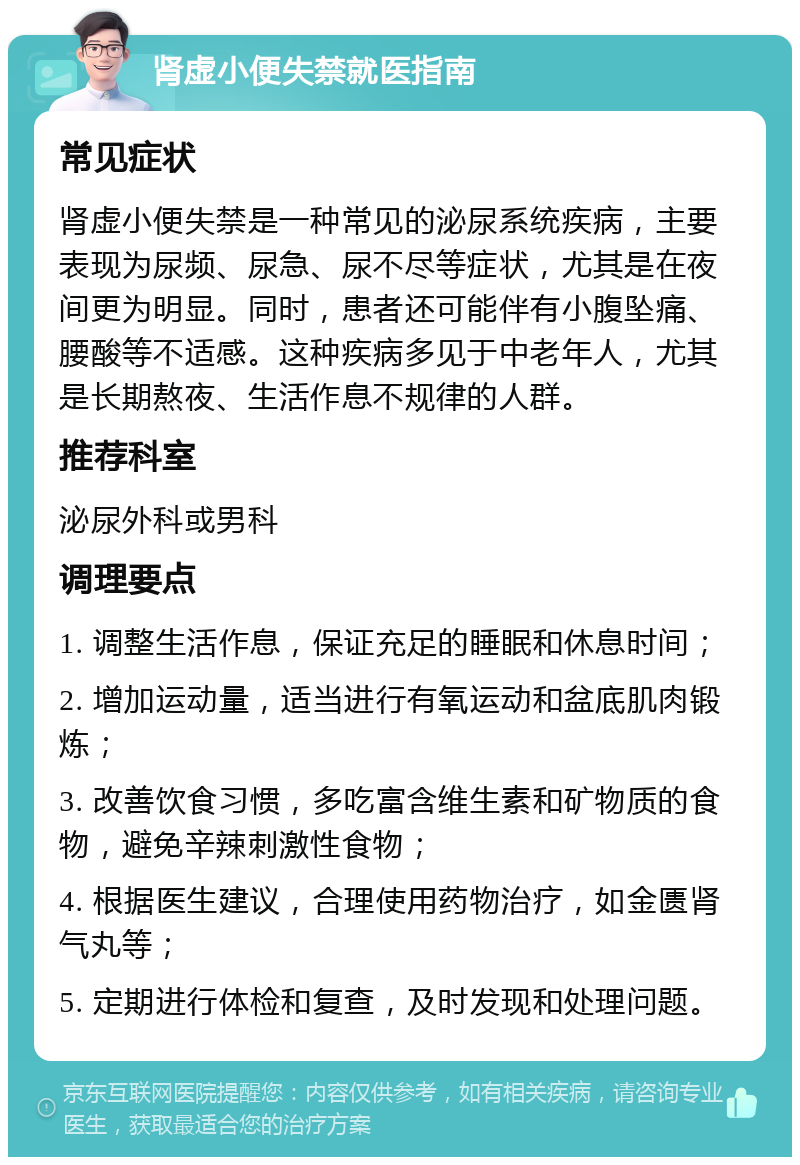 肾虚小便失禁就医指南 常见症状 肾虚小便失禁是一种常见的泌尿系统疾病，主要表现为尿频、尿急、尿不尽等症状，尤其是在夜间更为明显。同时，患者还可能伴有小腹坠痛、腰酸等不适感。这种疾病多见于中老年人，尤其是长期熬夜、生活作息不规律的人群。 推荐科室 泌尿外科或男科 调理要点 1. 调整生活作息，保证充足的睡眠和休息时间； 2. 增加运动量，适当进行有氧运动和盆底肌肉锻炼； 3. 改善饮食习惯，多吃富含维生素和矿物质的食物，避免辛辣刺激性食物； 4. 根据医生建议，合理使用药物治疗，如金匮肾气丸等； 5. 定期进行体检和复查，及时发现和处理问题。