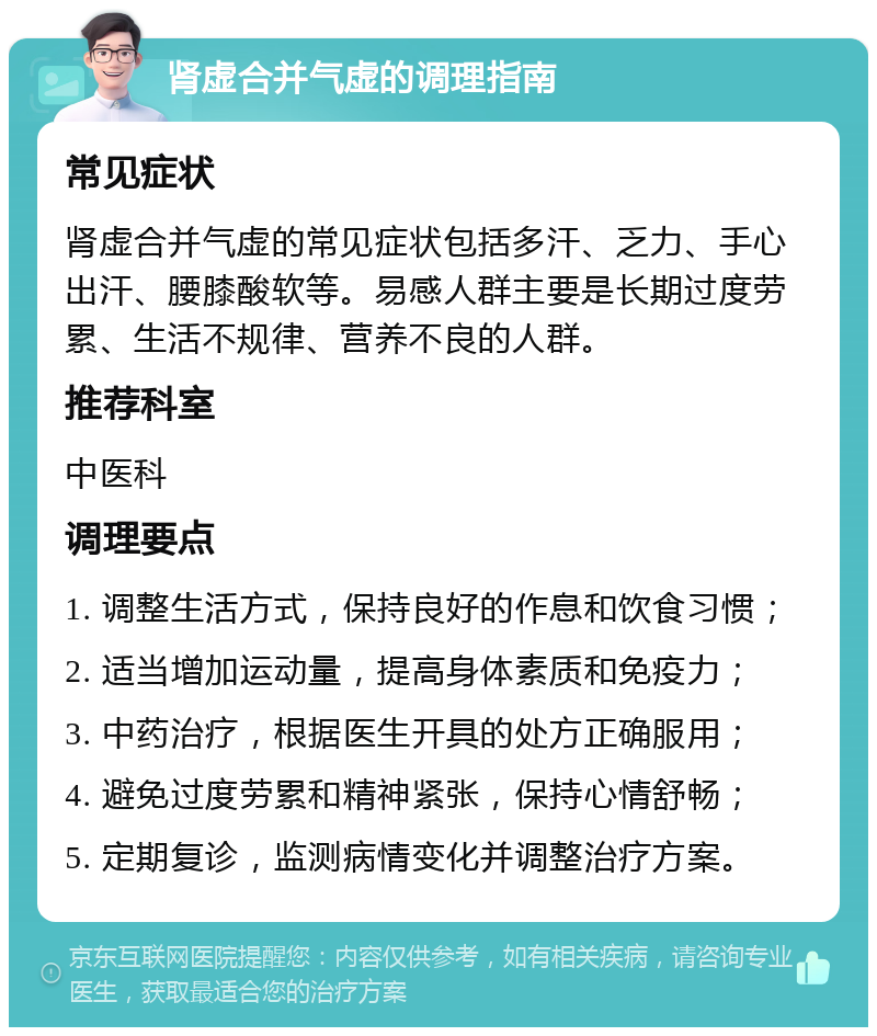 肾虚合并气虚的调理指南 常见症状 肾虚合并气虚的常见症状包括多汗、乏力、手心出汗、腰膝酸软等。易感人群主要是长期过度劳累、生活不规律、营养不良的人群。 推荐科室 中医科 调理要点 1. 调整生活方式，保持良好的作息和饮食习惯； 2. 适当增加运动量，提高身体素质和免疫力； 3. 中药治疗，根据医生开具的处方正确服用； 4. 避免过度劳累和精神紧张，保持心情舒畅； 5. 定期复诊，监测病情变化并调整治疗方案。