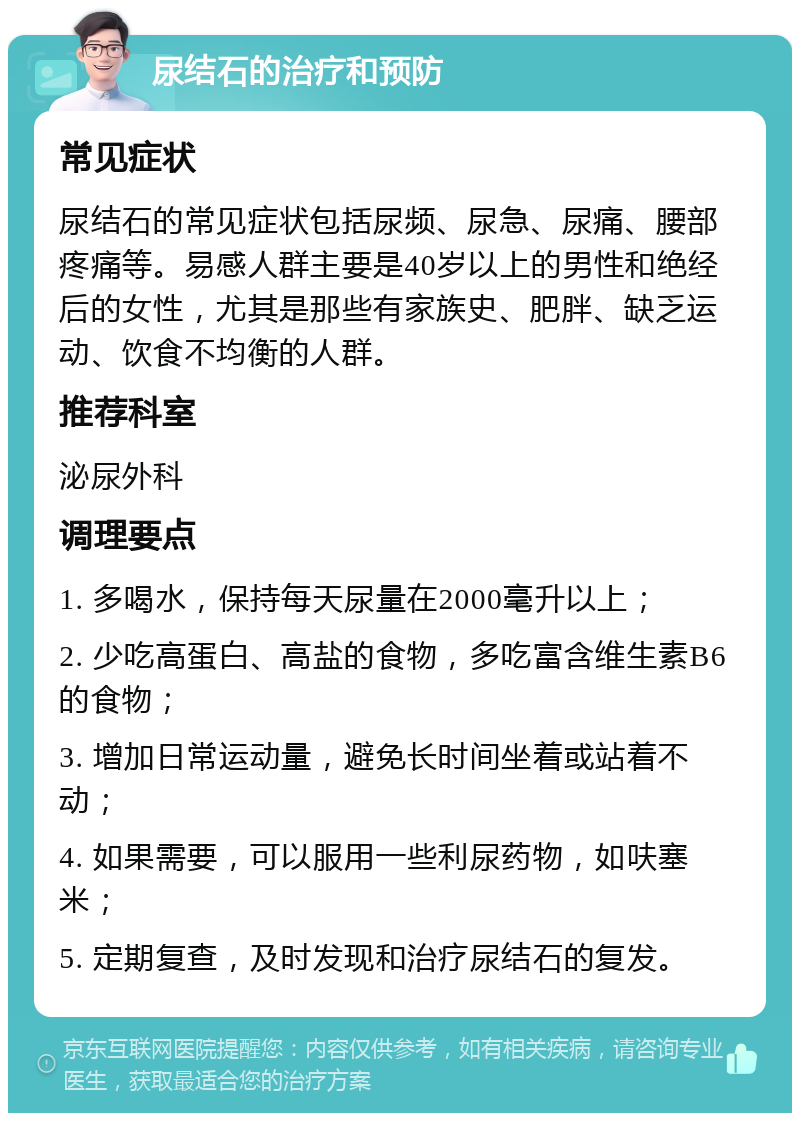 尿结石的治疗和预防 常见症状 尿结石的常见症状包括尿频、尿急、尿痛、腰部疼痛等。易感人群主要是40岁以上的男性和绝经后的女性，尤其是那些有家族史、肥胖、缺乏运动、饮食不均衡的人群。 推荐科室 泌尿外科 调理要点 1. 多喝水，保持每天尿量在2000毫升以上； 2. 少吃高蛋白、高盐的食物，多吃富含维生素B6的食物； 3. 增加日常运动量，避免长时间坐着或站着不动； 4. 如果需要，可以服用一些利尿药物，如呋塞米； 5. 定期复查，及时发现和治疗尿结石的复发。