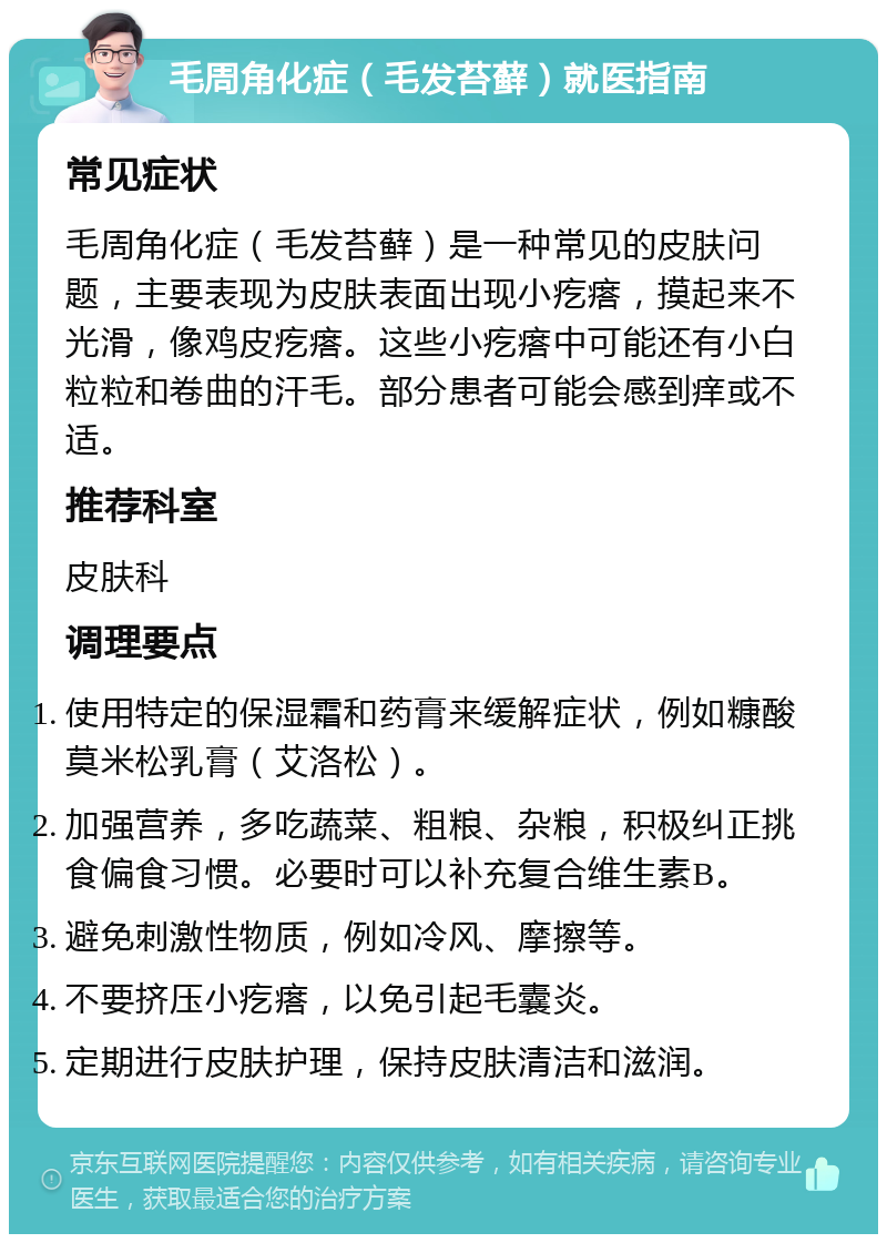 毛周角化症（毛发苔藓）就医指南 常见症状 毛周角化症（毛发苔藓）是一种常见的皮肤问题，主要表现为皮肤表面出现小疙瘩，摸起来不光滑，像鸡皮疙瘩。这些小疙瘩中可能还有小白粒粒和卷曲的汗毛。部分患者可能会感到痒或不适。 推荐科室 皮肤科 调理要点 使用特定的保湿霜和药膏来缓解症状，例如糠酸莫米松乳膏（艾洛松）。 加强营养，多吃蔬菜、粗粮、杂粮，积极纠正挑食偏食习惯。必要时可以补充复合维生素B。 避免刺激性物质，例如冷风、摩擦等。 不要挤压小疙瘩，以免引起毛囊炎。 定期进行皮肤护理，保持皮肤清洁和滋润。