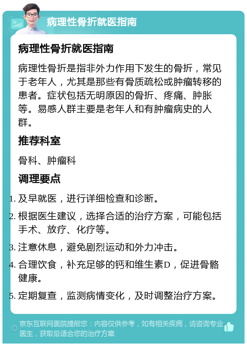 病理性骨折就医指南 病理性骨折就医指南 病理性骨折是指非外力作用下发生的骨折，常见于老年人，尤其是那些有骨质疏松或肿瘤转移的患者。症状包括无明原因的骨折、疼痛、肿胀等。易感人群主要是老年人和有肿瘤病史的人群。 推荐科室 骨科、肿瘤科 调理要点 及早就医，进行详细检查和诊断。 根据医生建议，选择合适的治疗方案，可能包括手术、放疗、化疗等。 注意休息，避免剧烈运动和外力冲击。 合理饮食，补充足够的钙和维生素D，促进骨骼健康。 定期复查，监测病情变化，及时调整治疗方案。