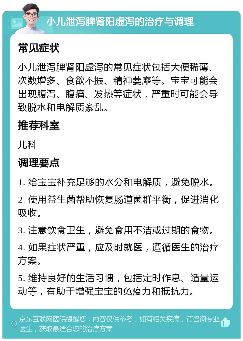 小儿泄泻脾肾阳虚泻的治疗与调理 常见症状 小儿泄泻脾肾阳虚泻的常见症状包括大便稀薄、次数增多、食欲不振、精神萎靡等。宝宝可能会出现腹泻、腹痛、发热等症状，严重时可能会导致脱水和电解质紊乱。 推荐科室 儿科 调理要点 1. 给宝宝补充足够的水分和电解质，避免脱水。 2. 使用益生菌帮助恢复肠道菌群平衡，促进消化吸收。 3. 注意饮食卫生，避免食用不洁或过期的食物。 4. 如果症状严重，应及时就医，遵循医生的治疗方案。 5. 维持良好的生活习惯，包括定时作息、适量运动等，有助于增强宝宝的免疫力和抵抗力。