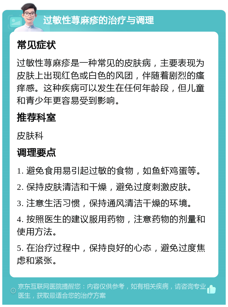 过敏性荨麻疹的治疗与调理 常见症状 过敏性荨麻疹是一种常见的皮肤病，主要表现为皮肤上出现红色或白色的风团，伴随着剧烈的瘙痒感。这种疾病可以发生在任何年龄段，但儿童和青少年更容易受到影响。 推荐科室 皮肤科 调理要点 1. 避免食用易引起过敏的食物，如鱼虾鸡蛋等。 2. 保持皮肤清洁和干燥，避免过度刺激皮肤。 3. 注意生活习惯，保持通风清洁干燥的环境。 4. 按照医生的建议服用药物，注意药物的剂量和使用方法。 5. 在治疗过程中，保持良好的心态，避免过度焦虑和紧张。