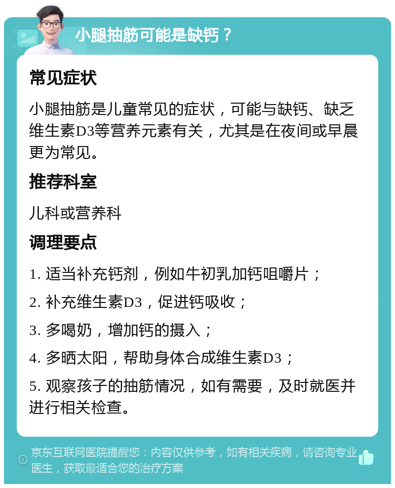 小腿抽筋可能是缺钙？ 常见症状 小腿抽筋是儿童常见的症状，可能与缺钙、缺乏维生素D3等营养元素有关，尤其是在夜间或早晨更为常见。 推荐科室 儿科或营养科 调理要点 1. 适当补充钙剂，例如牛初乳加钙咀嚼片； 2. 补充维生素D3，促进钙吸收； 3. 多喝奶，增加钙的摄入； 4. 多晒太阳，帮助身体合成维生素D3； 5. 观察孩子的抽筋情况，如有需要，及时就医并进行相关检查。