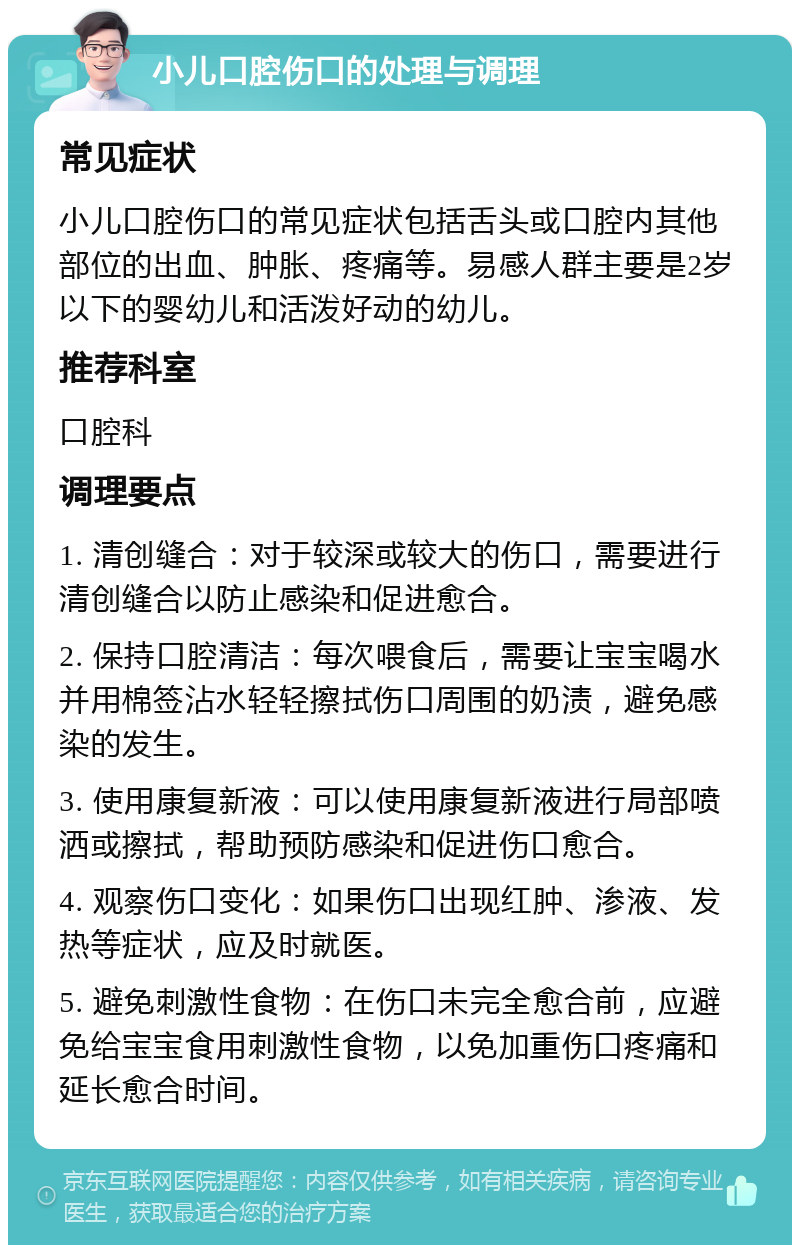 小儿口腔伤口的处理与调理 常见症状 小儿口腔伤口的常见症状包括舌头或口腔内其他部位的出血、肿胀、疼痛等。易感人群主要是2岁以下的婴幼儿和活泼好动的幼儿。 推荐科室 口腔科 调理要点 1. 清创缝合：对于较深或较大的伤口，需要进行清创缝合以防止感染和促进愈合。 2. 保持口腔清洁：每次喂食后，需要让宝宝喝水并用棉签沾水轻轻擦拭伤口周围的奶渍，避免感染的发生。 3. 使用康复新液：可以使用康复新液进行局部喷洒或擦拭，帮助预防感染和促进伤口愈合。 4. 观察伤口变化：如果伤口出现红肿、渗液、发热等症状，应及时就医。 5. 避免刺激性食物：在伤口未完全愈合前，应避免给宝宝食用刺激性食物，以免加重伤口疼痛和延长愈合时间。