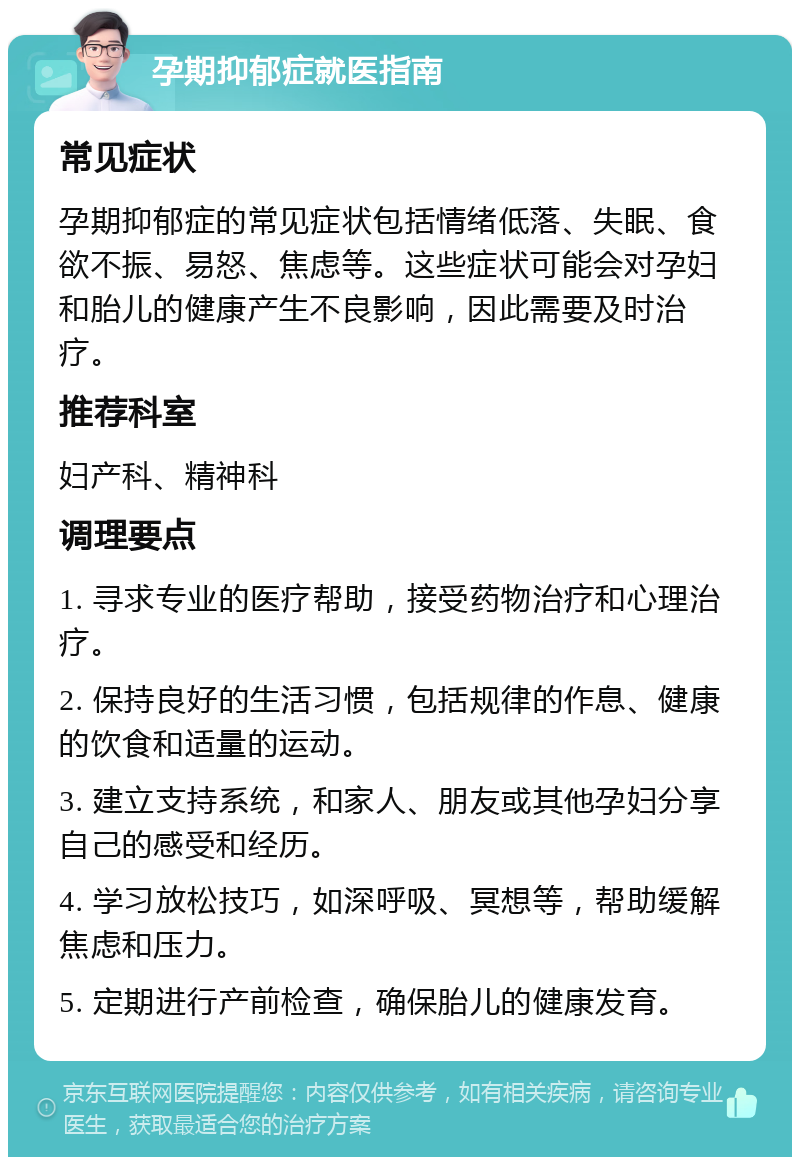 孕期抑郁症就医指南 常见症状 孕期抑郁症的常见症状包括情绪低落、失眠、食欲不振、易怒、焦虑等。这些症状可能会对孕妇和胎儿的健康产生不良影响，因此需要及时治疗。 推荐科室 妇产科、精神科 调理要点 1. 寻求专业的医疗帮助，接受药物治疗和心理治疗。 2. 保持良好的生活习惯，包括规律的作息、健康的饮食和适量的运动。 3. 建立支持系统，和家人、朋友或其他孕妇分享自己的感受和经历。 4. 学习放松技巧，如深呼吸、冥想等，帮助缓解焦虑和压力。 5. 定期进行产前检查，确保胎儿的健康发育。