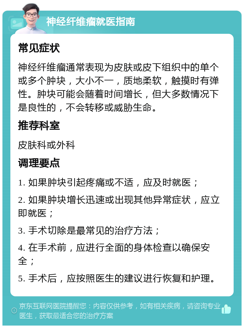 神经纤维瘤就医指南 常见症状 神经纤维瘤通常表现为皮肤或皮下组织中的单个或多个肿块，大小不一，质地柔软，触摸时有弹性。肿块可能会随着时间增长，但大多数情况下是良性的，不会转移或威胁生命。 推荐科室 皮肤科或外科 调理要点 1. 如果肿块引起疼痛或不适，应及时就医； 2. 如果肿块增长迅速或出现其他异常症状，应立即就医； 3. 手术切除是最常见的治疗方法； 4. 在手术前，应进行全面的身体检查以确保安全； 5. 手术后，应按照医生的建议进行恢复和护理。