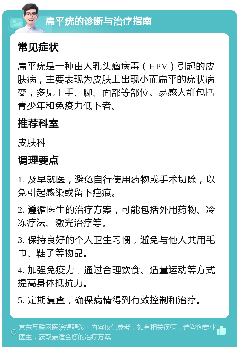 扁平疣的诊断与治疗指南 常见症状 扁平疣是一种由人乳头瘤病毒（HPV）引起的皮肤病，主要表现为皮肤上出现小而扁平的疣状病变，多见于手、脚、面部等部位。易感人群包括青少年和免疫力低下者。 推荐科室 皮肤科 调理要点 1. 及早就医，避免自行使用药物或手术切除，以免引起感染或留下疤痕。 2. 遵循医生的治疗方案，可能包括外用药物、冷冻疗法、激光治疗等。 3. 保持良好的个人卫生习惯，避免与他人共用毛巾、鞋子等物品。 4. 加强免疫力，通过合理饮食、适量运动等方式提高身体抵抗力。 5. 定期复查，确保病情得到有效控制和治疗。