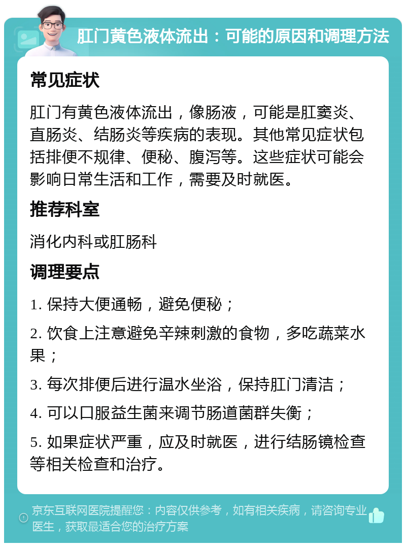 肛门黄色液体流出：可能的原因和调理方法 常见症状 肛门有黄色液体流出，像肠液，可能是肛窦炎、直肠炎、结肠炎等疾病的表现。其他常见症状包括排便不规律、便秘、腹泻等。这些症状可能会影响日常生活和工作，需要及时就医。 推荐科室 消化内科或肛肠科 调理要点 1. 保持大便通畅，避免便秘； 2. 饮食上注意避免辛辣刺激的食物，多吃蔬菜水果； 3. 每次排便后进行温水坐浴，保持肛门清洁； 4. 可以口服益生菌来调节肠道菌群失衡； 5. 如果症状严重，应及时就医，进行结肠镜检查等相关检查和治疗。