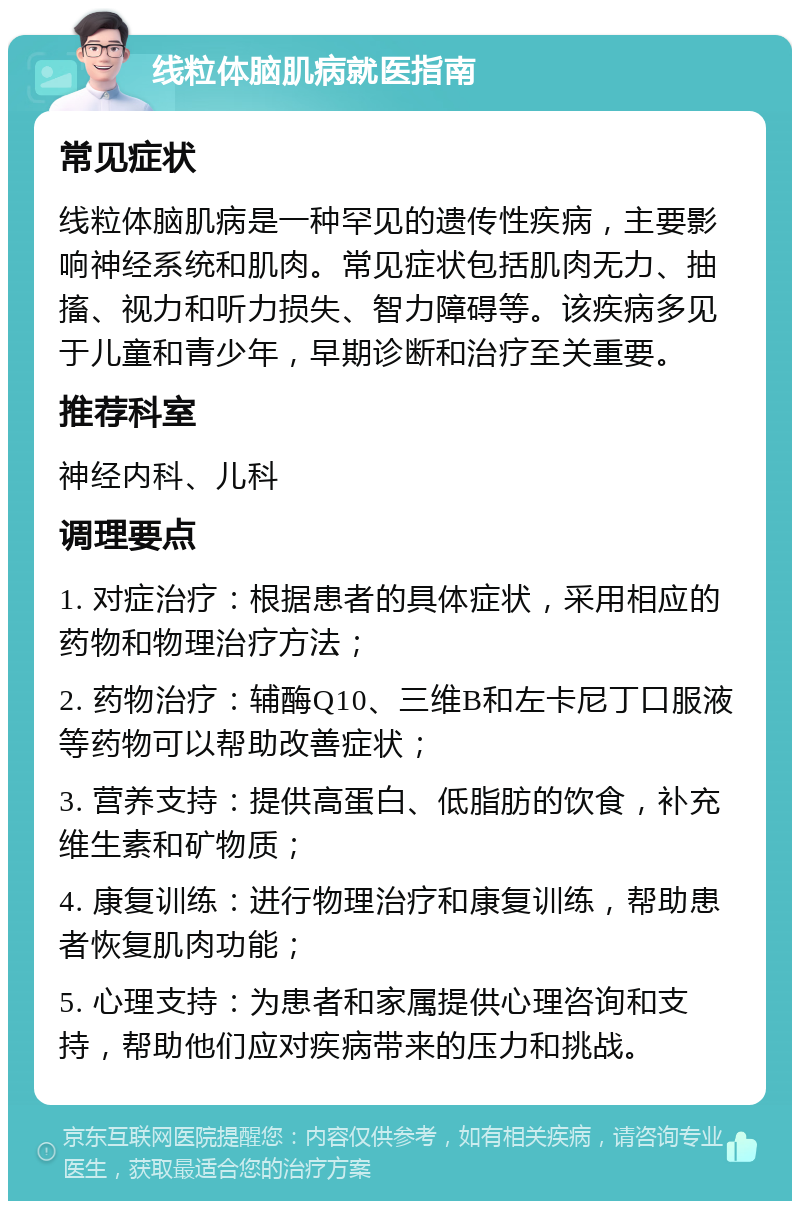 线粒体脑肌病就医指南 常见症状 线粒体脑肌病是一种罕见的遗传性疾病，主要影响神经系统和肌肉。常见症状包括肌肉无力、抽搐、视力和听力损失、智力障碍等。该疾病多见于儿童和青少年，早期诊断和治疗至关重要。 推荐科室 神经内科、儿科 调理要点 1. 对症治疗：根据患者的具体症状，采用相应的药物和物理治疗方法； 2. 药物治疗：辅酶Q10、三维B和左卡尼丁口服液等药物可以帮助改善症状； 3. 营养支持：提供高蛋白、低脂肪的饮食，补充维生素和矿物质； 4. 康复训练：进行物理治疗和康复训练，帮助患者恢复肌肉功能； 5. 心理支持：为患者和家属提供心理咨询和支持，帮助他们应对疾病带来的压力和挑战。