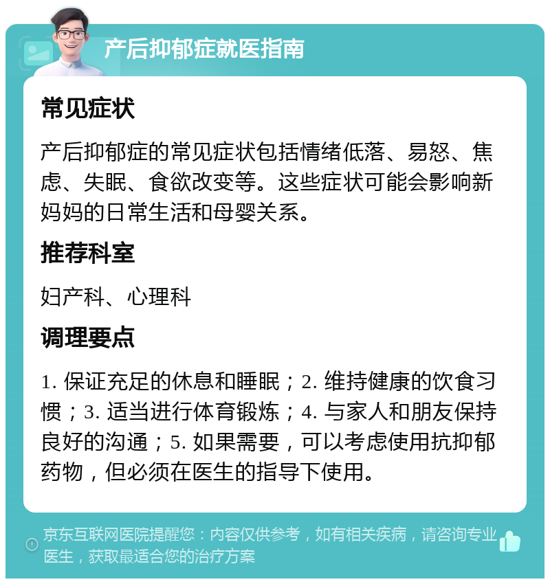 产后抑郁症就医指南 常见症状 产后抑郁症的常见症状包括情绪低落、易怒、焦虑、失眠、食欲改变等。这些症状可能会影响新妈妈的日常生活和母婴关系。 推荐科室 妇产科、心理科 调理要点 1. 保证充足的休息和睡眠；2. 维持健康的饮食习惯；3. 适当进行体育锻炼；4. 与家人和朋友保持良好的沟通；5. 如果需要，可以考虑使用抗抑郁药物，但必须在医生的指导下使用。