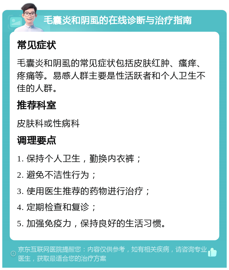 毛囊炎和阴虱的在线诊断与治疗指南 常见症状 毛囊炎和阴虱的常见症状包括皮肤红肿、瘙痒、疼痛等。易感人群主要是性活跃者和个人卫生不佳的人群。 推荐科室 皮肤科或性病科 调理要点 1. 保持个人卫生，勤换内衣裤； 2. 避免不洁性行为； 3. 使用医生推荐的药物进行治疗； 4. 定期检查和复诊； 5. 加强免疫力，保持良好的生活习惯。