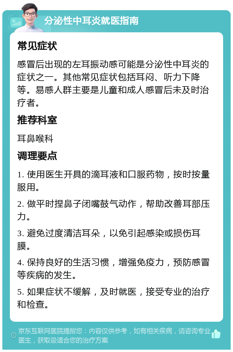 分泌性中耳炎就医指南 常见症状 感冒后出现的左耳振动感可能是分泌性中耳炎的症状之一。其他常见症状包括耳闷、听力下降等。易感人群主要是儿童和成人感冒后未及时治疗者。 推荐科室 耳鼻喉科 调理要点 1. 使用医生开具的滴耳液和口服药物，按时按量服用。 2. 做平时捏鼻子闭嘴鼓气动作，帮助改善耳部压力。 3. 避免过度清洁耳朵，以免引起感染或损伤耳膜。 4. 保持良好的生活习惯，增强免疫力，预防感冒等疾病的发生。 5. 如果症状不缓解，及时就医，接受专业的治疗和检查。