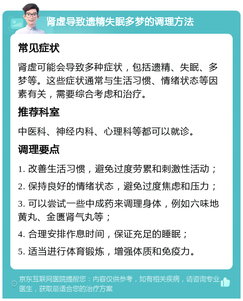 肾虚导致遗精失眠多梦的调理方法 常见症状 肾虚可能会导致多种症状，包括遗精、失眠、多梦等。这些症状通常与生活习惯、情绪状态等因素有关，需要综合考虑和治疗。 推荐科室 中医科、神经内科、心理科等都可以就诊。 调理要点 1. 改善生活习惯，避免过度劳累和刺激性活动； 2. 保持良好的情绪状态，避免过度焦虑和压力； 3. 可以尝试一些中成药来调理身体，例如六味地黄丸、金匮肾气丸等； 4. 合理安排作息时间，保证充足的睡眠； 5. 适当进行体育锻炼，增强体质和免疫力。