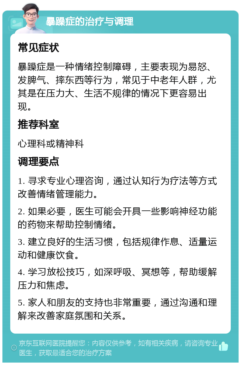 暴躁症的治疗与调理 常见症状 暴躁症是一种情绪控制障碍，主要表现为易怒、发脾气、摔东西等行为，常见于中老年人群，尤其是在压力大、生活不规律的情况下更容易出现。 推荐科室 心理科或精神科 调理要点 1. 寻求专业心理咨询，通过认知行为疗法等方式改善情绪管理能力。 2. 如果必要，医生可能会开具一些影响神经功能的药物来帮助控制情绪。 3. 建立良好的生活习惯，包括规律作息、适量运动和健康饮食。 4. 学习放松技巧，如深呼吸、冥想等，帮助缓解压力和焦虑。 5. 家人和朋友的支持也非常重要，通过沟通和理解来改善家庭氛围和关系。