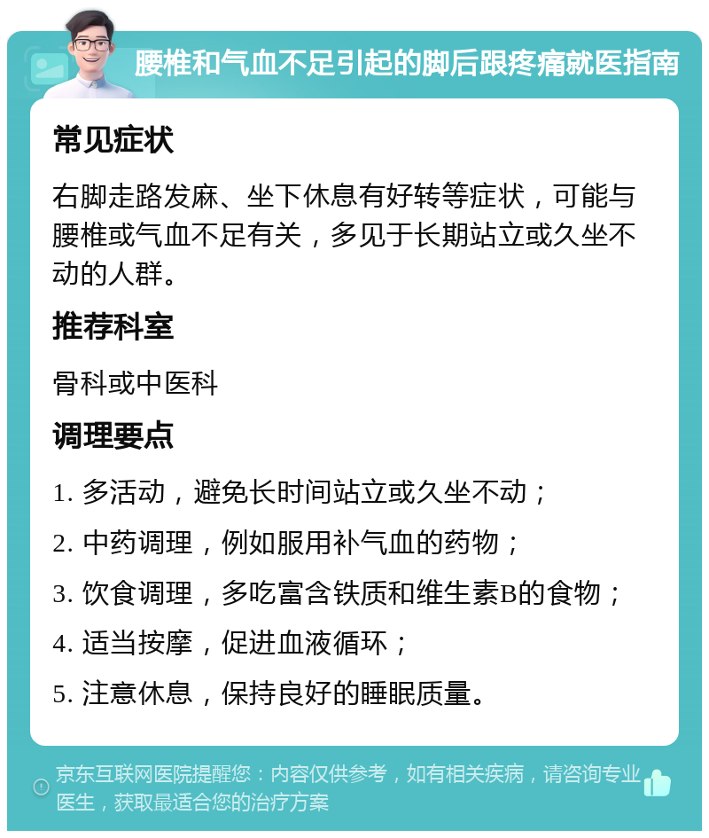 腰椎和气血不足引起的脚后跟疼痛就医指南 常见症状 右脚走路发麻、坐下休息有好转等症状，可能与腰椎或气血不足有关，多见于长期站立或久坐不动的人群。 推荐科室 骨科或中医科 调理要点 1. 多活动，避免长时间站立或久坐不动； 2. 中药调理，例如服用补气血的药物； 3. 饮食调理，多吃富含铁质和维生素B的食物； 4. 适当按摩，促进血液循环； 5. 注意休息，保持良好的睡眠质量。