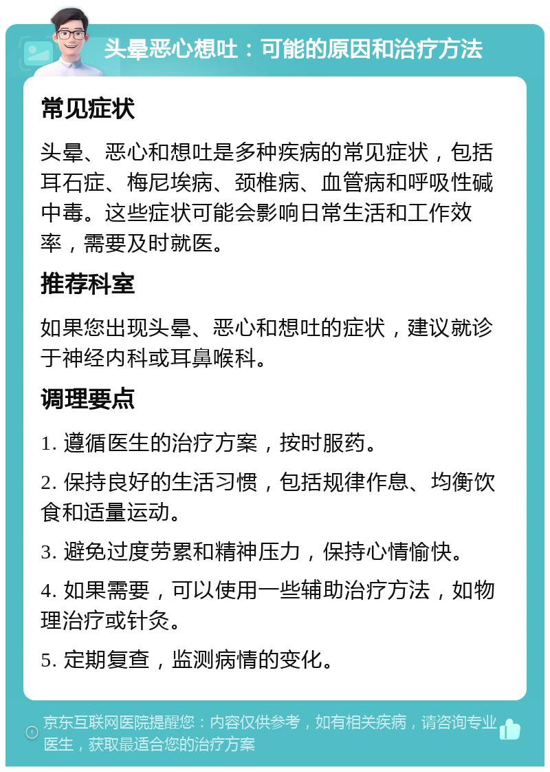 头晕恶心想吐：可能的原因和治疗方法 常见症状 头晕、恶心和想吐是多种疾病的常见症状，包括耳石症、梅尼埃病、颈椎病、血管病和呼吸性碱中毒。这些症状可能会影响日常生活和工作效率，需要及时就医。 推荐科室 如果您出现头晕、恶心和想吐的症状，建议就诊于神经内科或耳鼻喉科。 调理要点 1. 遵循医生的治疗方案，按时服药。 2. 保持良好的生活习惯，包括规律作息、均衡饮食和适量运动。 3. 避免过度劳累和精神压力，保持心情愉快。 4. 如果需要，可以使用一些辅助治疗方法，如物理治疗或针灸。 5. 定期复查，监测病情的变化。