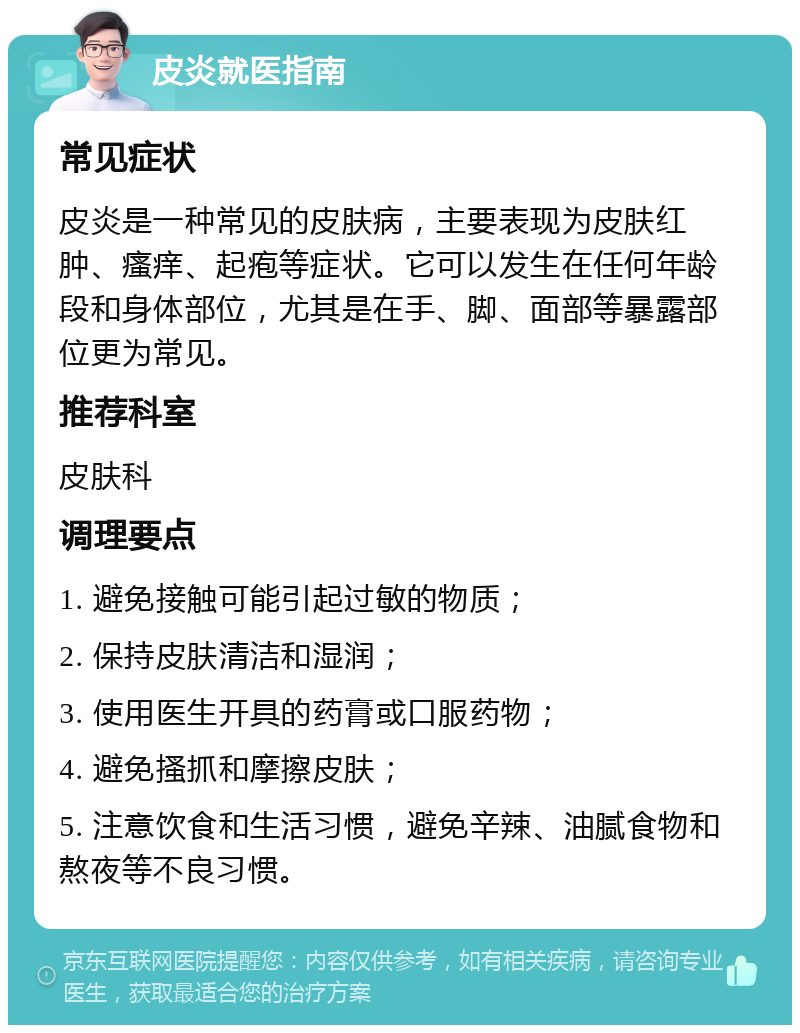 皮炎就医指南 常见症状 皮炎是一种常见的皮肤病，主要表现为皮肤红肿、瘙痒、起疱等症状。它可以发生在任何年龄段和身体部位，尤其是在手、脚、面部等暴露部位更为常见。 推荐科室 皮肤科 调理要点 1. 避免接触可能引起过敏的物质； 2. 保持皮肤清洁和湿润； 3. 使用医生开具的药膏或口服药物； 4. 避免搔抓和摩擦皮肤； 5. 注意饮食和生活习惯，避免辛辣、油腻食物和熬夜等不良习惯。