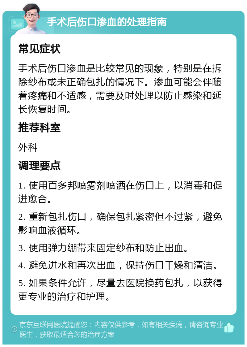 手术后伤口渗血的处理指南 常见症状 手术后伤口渗血是比较常见的现象，特别是在拆除纱布或未正确包扎的情况下。渗血可能会伴随着疼痛和不适感，需要及时处理以防止感染和延长恢复时间。 推荐科室 外科 调理要点 1. 使用百多邦喷雾剂喷洒在伤口上，以消毒和促进愈合。 2. 重新包扎伤口，确保包扎紧密但不过紧，避免影响血液循环。 3. 使用弹力绷带来固定纱布和防止出血。 4. 避免进水和再次出血，保持伤口干燥和清洁。 5. 如果条件允许，尽量去医院换药包扎，以获得更专业的治疗和护理。