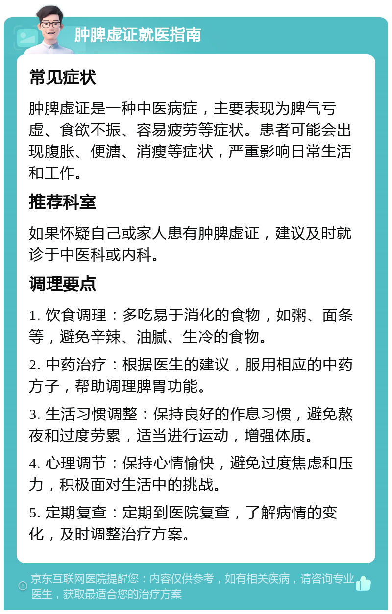 肿脾虚证就医指南 常见症状 肿脾虚证是一种中医病症，主要表现为脾气亏虚、食欲不振、容易疲劳等症状。患者可能会出现腹胀、便溏、消瘦等症状，严重影响日常生活和工作。 推荐科室 如果怀疑自己或家人患有肿脾虚证，建议及时就诊于中医科或内科。 调理要点 1. 饮食调理：多吃易于消化的食物，如粥、面条等，避免辛辣、油腻、生冷的食物。 2. 中药治疗：根据医生的建议，服用相应的中药方子，帮助调理脾胃功能。 3. 生活习惯调整：保持良好的作息习惯，避免熬夜和过度劳累，适当进行运动，增强体质。 4. 心理调节：保持心情愉快，避免过度焦虑和压力，积极面对生活中的挑战。 5. 定期复查：定期到医院复查，了解病情的变化，及时调整治疗方案。